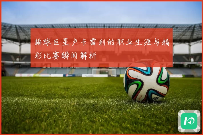 排球巨星卢卡雷利的职业生涯与精彩比赛瞬间解析
