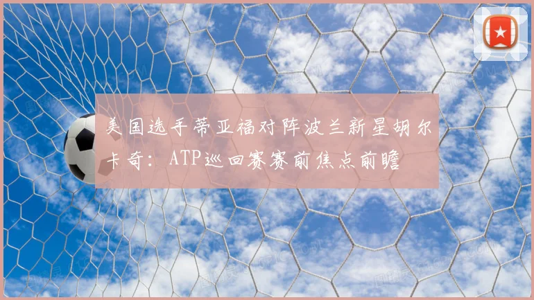 美国选手蒂亚福对阵波兰新星胡尔卡奇：ATP巡回赛赛前焦点前瞻