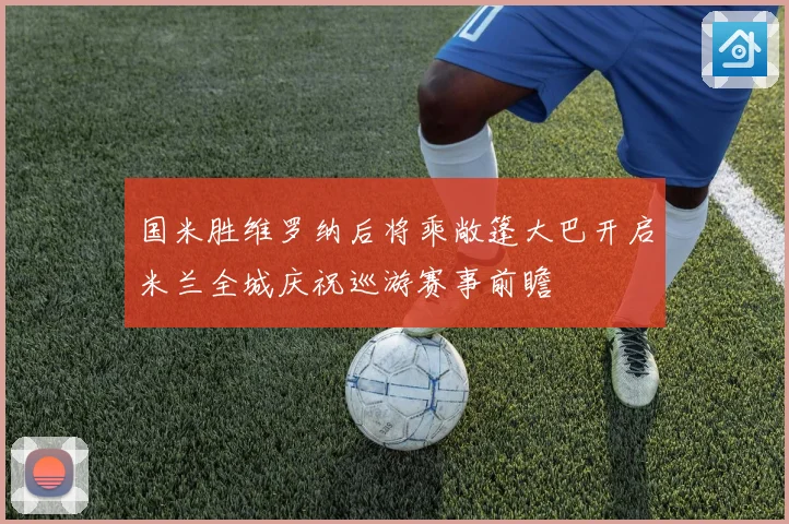 国米胜维罗纳后将乘敞篷大巴开启米兰全城庆祝巡游赛事前瞻