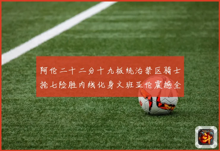 阿伦二十二分十九板统治禁区骑士抢七险胜内线化身文班亚伦震撼全赛场复盘