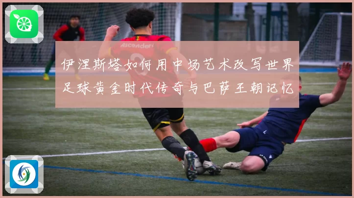 伊涅斯塔如何用中场艺术改写世界足球黄金时代传奇与巴萨王朝记忆