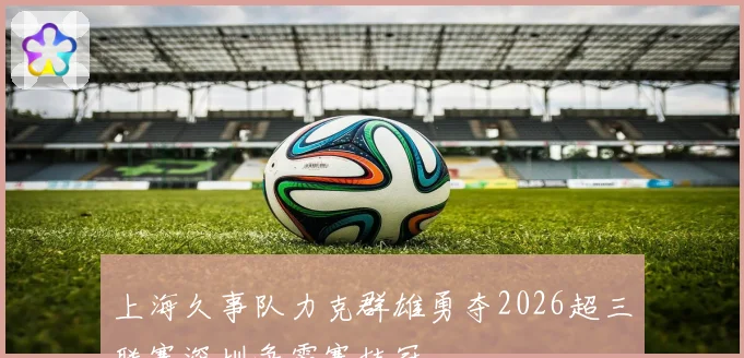 上海久事队力克群雄勇夺2026超三联赛深圳争霸赛桂冠