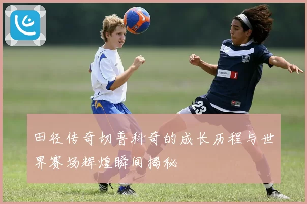 田径传奇切普科奇的成长历程与世界赛场辉煌瞬间揭秘