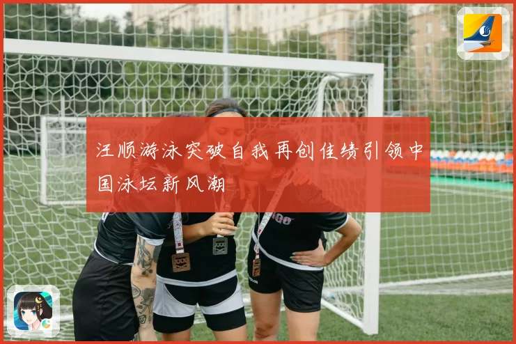 汪顺游泳突破自我再创佳绩引领中国泳坛新风潮