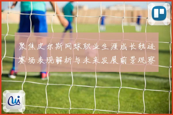 聚焦皮尔斯网球职业生涯成长轨迹赛场表现解析与未来发展前景观察