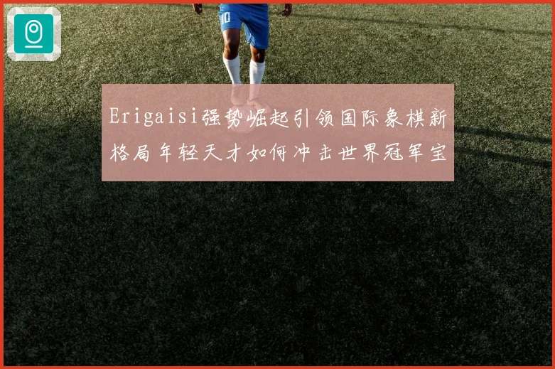 Erigaisi强势崛起引领国际象棋新格局年轻天才如何冲击世界冠军宝座