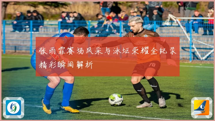 张雨霏赛场风采与泳坛荣耀全纪录精彩瞬间解析