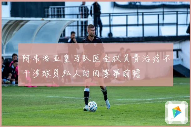 阿韦洛亚皇马队医全权负责治疗不干涉球员私人时间赛事前瞻