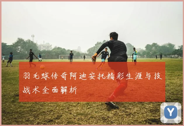 羽毛球传奇阿迪安托精彩生涯与技战术全面解析