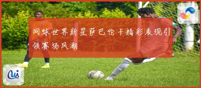 网球世界新星萨巴伦卡精彩表现引领赛场风潮