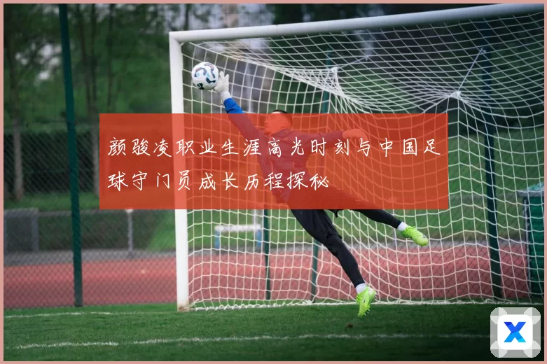 颜骏凌职业生涯高光时刻与中国足球守门员成长历程探秘