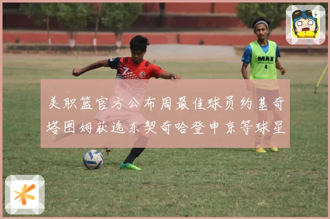 美职篮官方公布周最佳球员约基奇塔图姆获选东契奇哈登申京等球星赛场复盘