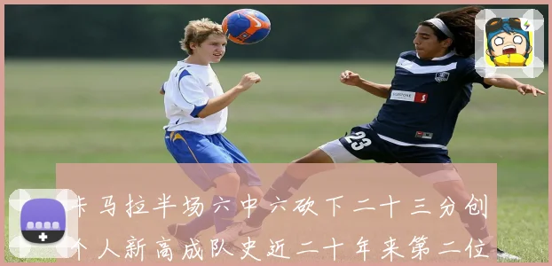 卡马拉半场六中六砍下二十三分创个人新高成队史近二十年来第二位赛场复盘