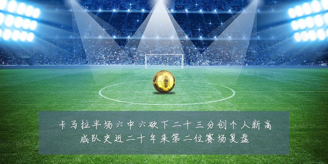 卡马拉半场六中六砍下二十三分创个人新高成队史近二十年来第二位赛场复盘