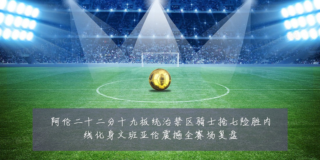 阿伦二十二分十九板统治禁区骑士抢七险胜内线化身文班亚伦震撼全赛场复盘